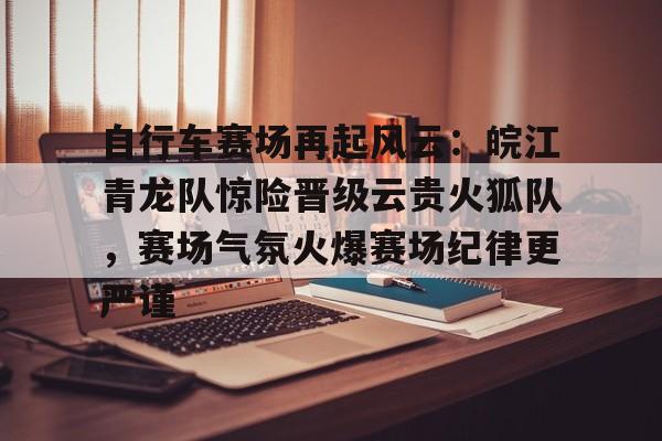 九游体育-自行车赛场再起风云：皖江青龙队惊险晋级云贵火狐队，赛场气氛火爆赛场纪律更严谨的简单介绍