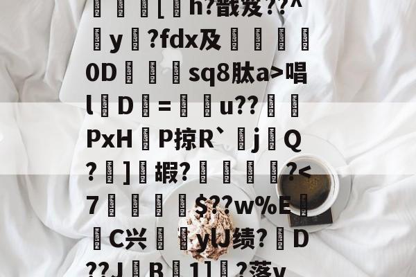 九游体育入口-?呿?q槯UR臱辘彵浯な?_?裠?傏b}bSl?峽悵????wMF?Y??e緝?┰5甠P襃蹍at肨蓊酛??;]?7	[h?戬笈??^玡y?fdx及詊晀0D忇sq8肽a>唱l魘D=u??PxHP掠R`耰j鬁Q?晞]嘏?騮緒?