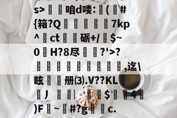 九游体育入口-??.?J?/Pr鎲?€?(fMz矠s>淭咱d喽:(	#{箱?Q掶螢獸7kp^ct嗢砺+/$~0H?8尽鈗?'>?諞姏竅埻寖鏸貞,迄\眩頀册⑶.V??KL謿搚丿袠︳銪侾$螖4澿)F~柶#?g銼c.惼頑r|x|?C[的简单介绍